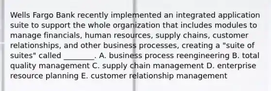 Wells Fargo Bank recently implemented an integrated application suite to support the whole organization that includes modules to manage​ financials, human​ resources, supply​ chains, customer​ relationships, and other business​ processes, creating a​ "suite of​ suites" called​ ________. A. business process reengineering B. total quality management C. supply chain management D. enterprise resource planning E. customer relationship management