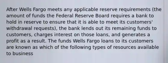 After Wells Fargo meets any applicable reserve requirements (the amount of funds the Federal Reserve Board requires a bank to hold in reserve to ensure that it is able to meet its customers' withdrawal requests), the bank lends out its remaining funds to customers, charges interest on those loans, and generates a profit as a result. The funds Wells Fargo loans to its customers are known as which of the following types of resources available to business