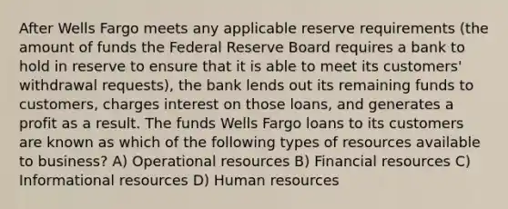 After Wells Fargo meets any applicable reserve requirements (the amount of funds the Federal Reserve Board requires a bank to hold in reserve to ensure that it is able to meet its customers' withdrawal requests), the bank lends out its remaining funds to customers, charges interest on those loans, and generates a profit as a result. The funds Wells Fargo loans to its customers are known as which of the following types of resources available to business? A) Operational resources B) Financial resources C) Informational resources D) Human resources