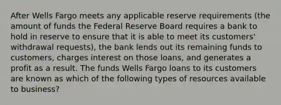 After Wells Fargo meets any applicable reserve requirements (the amount of funds the Federal Reserve Board requires a bank to hold in reserve to ensure that it is able to meet its customers' withdrawal requests), the bank lends out its remaining funds to customers, charges interest on those loans, and generates a profit as a result. The funds Wells Fargo loans to its customers are known as which of the following types of resources available to business?