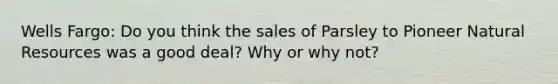 Wells Fargo: Do you think the sales of Parsley to Pioneer Natural Resources was a good deal? Why or why not?