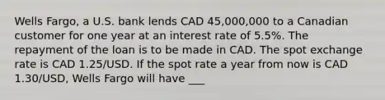 Wells Fargo, a U.S. bank lends CAD 45,000,000 to a Canadian customer for one year at an interest rate of 5.5%. The repayment of the loan is to be made in CAD. The spot exchange rate is CAD 1.25/USD. If the spot rate a year from now is CAD 1.30/USD, Wells Fargo will have ___