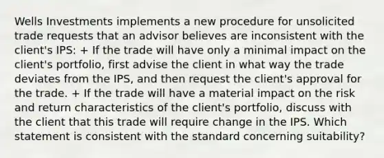 Wells Investments implements a new procedure for unsolicited trade requests that an advisor believes are inconsistent with the client's IPS: + If the trade will have only a minimal impact on the client's portfolio, first advise the client in what way the trade deviates from the IPS, and then request the client's approval for the trade. + If the trade will have a material impact on the risk and return characteristics of the client's portfolio, discuss with the client that this trade will require change in the IPS. Which statement is consistent with the standard concerning suitability?