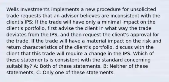 Wells Investments implements a new procedure for unsolicited trade requests that an advisor believes are inconsistent with the client's IPS: If the trade will have only a minimal impact on the client's portfolio, first advise the client in what way the trade deviates from the IPS, and then request the client's approval for the trade. If the trade will have a material impact on the risk and return characteristics of the client's portfolio, discuss with the client that this trade will require a change in the IPS. Which of these statements is consistent with the standard concerning suitability? A: Both of these statements. B: Neither of these statements. C: Only one of these statements.