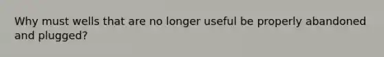 Why must wells that are no longer useful be properly abandoned and plugged?