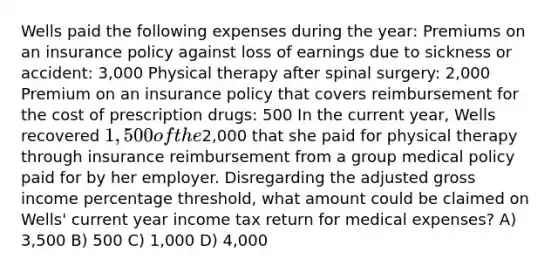 Wells paid the following expenses during the year: Premiums on an insurance policy against loss of earnings due to sickness or accident: 3,000 Physical therapy after spinal surgery: 2,000 Premium on an insurance policy that covers reimbursement for the cost of prescription drugs: 500 In the current year, Wells recovered 1,500 of the2,000 that she paid for physical therapy through insurance reimbursement from a group medical policy paid for by her employer. Disregarding the adjusted gross income percentage threshold, what amount could be claimed on Wells' current year income tax return for medical expenses? A) 3,500 B) 500 C) 1,000 D) 4,000