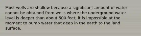 Most wells are shallow because a significant amount of water cannot be obtained from wells where the underground water level is deeper than about 500 feet; it is impossible at the moment to pump water that deep in the earth to the land surface.