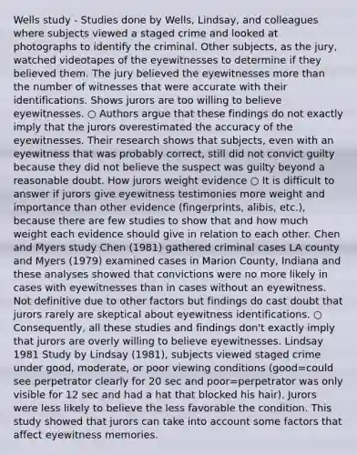 Wells study - Studies done by Wells, Lindsay, and colleagues where subjects viewed a staged crime and looked at photographs to identify the criminal. Other subjects, as the jury, watched videotapes of the eyewitnesses to determine if they believed them. The jury believed the eyewitnesses more than the number of witnesses that were accurate with their identifications. Shows jurors are too willing to believe eyewitnesses. ○ Authors argue that these findings do not exactly imply that the jurors overestimated the accuracy of the eyewitnesses. Their research shows that subjects, even with an eyewitness that was probably correct, still did not convict guilty because they did not believe the suspect was guilty beyond a reasonable doubt. How jurors weight evidence ○ It is difficult to answer if jurors give eyewitness testimonies more weight and importance than other evidence (fingerprints, alibis, etc.), because there are few studies to show that and how much weight each evidence should give in relation to each other. Chen and Myers study Chen (1981) gathered criminal cases LA county and Myers (1979) examined cases in Marion County, Indiana and these analyses showed that convictions were no more likely in cases with eyewitnesses than in cases without an eyewitness. Not definitive due to other factors but findings do cast doubt that jurors rarely are skeptical about eyewitness identifications. ○ Consequently, all these studies and findings don't exactly imply that jurors are overly willing to believe eyewitnesses. Lindsay 1981 Study by Lindsay (1981), subjects viewed staged crime under good, moderate, or poor viewing conditions (good=could see perpetrator clearly for 20 sec and poor=perpetrator was only visible for 12 sec and had a hat that blocked his hair). Jurors were less likely to believe the less favorable the condition. This study showed that jurors can take into account some factors that affect eyewitness memories.