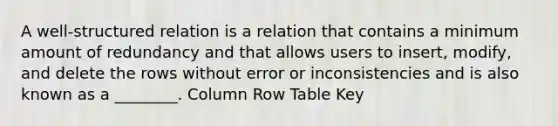 A well-structured relation is a relation that contains a minimum amount of redundancy and that allows users to insert, modify, and delete the rows without error or inconsistencies and is also known as a ________. Column Row Table Key