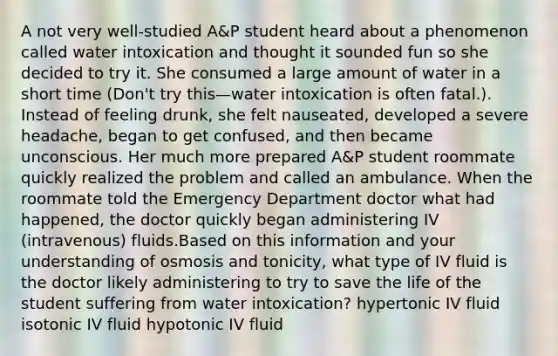 A not very well-studied A&P student heard about a phenomenon called water intoxication and thought it sounded fun so she decided to try it. She consumed a large amount of water in a short time (Don't try this—water intoxication is often fatal.). Instead of feeling drunk, she felt nauseated, developed a severe headache, began to get confused, and then became unconscious. Her much more prepared A&P student roommate quickly realized the problem and called an ambulance. When the roommate told the Emergency Department doctor what had happened, the doctor quickly began administering IV (intravenous) fluids.Based on this information and your understanding of osmosis and tonicity, what type of IV fluid is the doctor likely administering to try to save the life of the student suffering from water intoxication? hypertonic IV fluid isotonic IV fluid hypotonic IV fluid