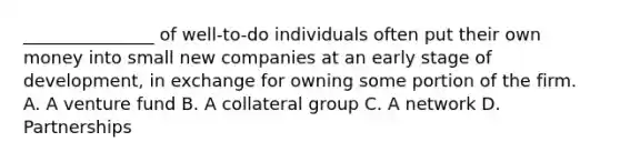 _______________ of well-to-do individuals often put their own money into small new companies at an early stage of development, in exchange for owning some portion of the firm. A. A venture fund B. A collateral group C. A network D. Partnerships