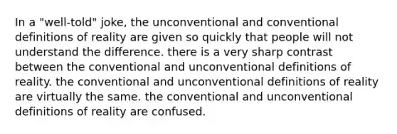 In a "well-told" joke, the unconventional and conventional definitions of reality are given so quickly that people will not understand the difference. there is a very sharp contrast between the conventional and unconventional definitions of reality. the conventional and unconventional definitions of reality are virtually the same. the conventional and unconventional definitions of reality are confused.