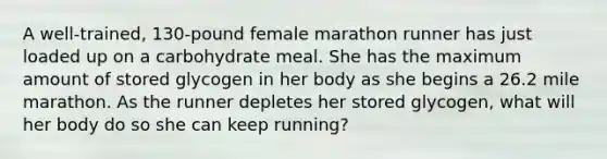 A well‑trained, 130‑pound female marathon runner has just loaded up on a carbohydrate meal. She has the maximum amount of stored glycogen in her body as she begins a 26.2 mile marathon. As the runner depletes her stored glycogen, what will her body do so she can keep running?