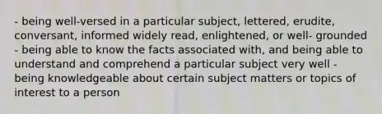 - being well-versed in a particular subject, lettered, erudite, conversant, informed widely read, enlightened, or well- grounded - being able to know the facts associated with, and being able to understand and comprehend a particular subject very well - being knowledgeable about certain subject matters or topics of interest to a person