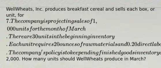 WellWheats, Inc. produces breakfast cereal and sells each box, or unit, for 7. The company is projecting sales of 1,000 units for the month of March. There are 30 units in the beginning inventory. Each unit requires 20 ounces of raw materials and 0.20 direct labor hours to make. The company's policy is to keep ending finished goods inventory of 10% of the current month's sales. Selling and administrative expenses for the month have been budgeted at2,000. How many units should WellWheats produce in March?