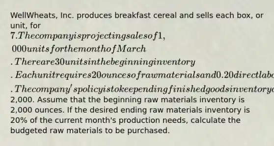 WellWheats, Inc. produces breakfast cereal and sells each box, or unit, for 7. The company is projecting sales of 1,000 units for the month of March. There are 30 units in the beginning inventory. Each unit requires 20 ounces of raw materials and 0.20 direct labor hours to make. The company's policy is to keep ending finished goods inventory of 10% of the current month's sales. Selling and administrative expenses for the month have been budgeted at2,000. Assume that the beginning raw materials inventory is 2,000 ounces. If the desired ending raw materials inventory is 20% of the current month's production needs, calculate the budgeted raw materials to be purchased.