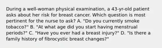 During a well-woman physical examination, a 43-yr-old patient asks about her risk for breast cancer. Which question is most pertinent for the nurse to ask? A. "Do you currently smoke tobacco?" B. "At what age did you start having menstrual periods?" C. "Have you ever had a breast injury?" D. "Is there a family history of fibrocystic breast changes?"