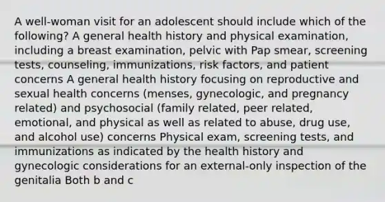 A well-woman visit for an adolescent should include which of the following? A general health history and physical examination, including a breast examination, pelvic with Pap smear, screening tests, counseling, immunizations, risk factors, and patient concerns A general health history focusing on reproductive and sexual health concerns (menses, gynecologic, and pregnancy related) and psychosocial (family related, peer related, emotional, and physical as well as related to abuse, drug use, and alcohol use) concerns Physical exam, screening tests, and immunizations as indicated by the health history and gynecologic considerations for an external-only inspection of the genitalia Both b and c