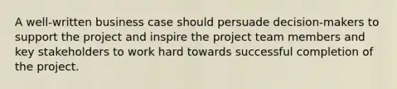 A well-written business case should persuade decision-makers to support the project and inspire the project team members and key stakeholders to work hard towards successful completion of the project.