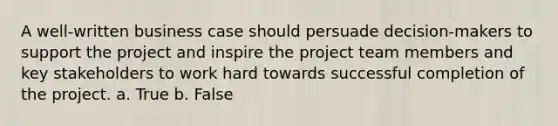 A well-written business case should persuade decision-makers to support the project and inspire the project team members and key stakeholders to work hard towards successful completion of the project. a. True b. False