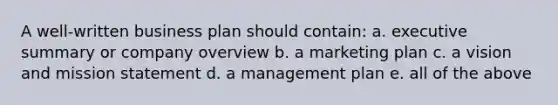 A well-written business plan should contain: a. executive summary or company overview b. a marketing plan c. a vision and mission statement d. a management plan e. all of the above