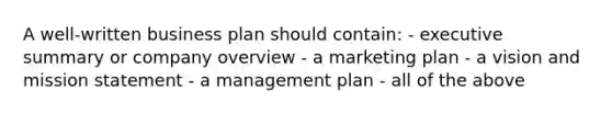 A well-written business plan should contain: - executive summary or company overview - a marketing plan - a vision and mission statement - a management plan - all of the above