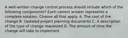 A well-written change control process should include which of the following components? Each correct answer represents a complete solution. Choose all that apply. A. The cost of the change B. Updated project planning documents C. A description of the type of change requested D. The amount of time the change will take to implement