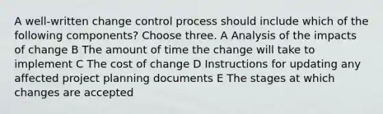 A well-written change control process should include which of the following components? Choose three. A Analysis of the impacts of change B The amount of time the change will take to implement C The cost of change D Instructions for updating any affected project planning documents E The stages at which changes are accepted