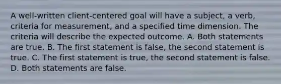 A well-written client-centered goal will have a subject, a verb, criteria for measurement, and a specified time dimension. The criteria will describe the expected outcome. A. Both statements are true. B. The first statement is false, the second statement is true. C. The first statement is true, the second statement is false. D. Both statements are false.