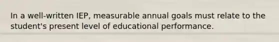 In a well-written IEP, measurable annual goals must relate to the student's present level of educational performance.