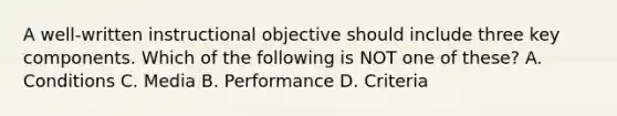 A well-written instructional objective should include three key components. Which of the following is NOT one of these? A. Conditions C. Media B. Performance D. Criteria