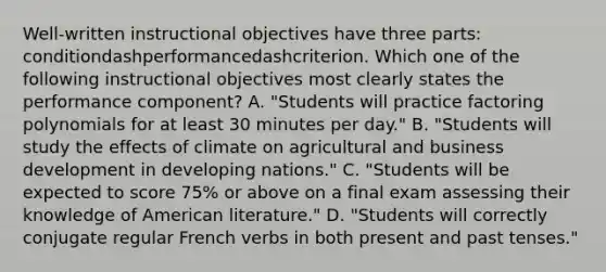 ​Well-written instructional objectives have three​ parts: conditiondashperformancedashcriterion. Which one of the following instructional objectives most clearly states the performance​ component? A. ​"Students will practice factoring polynomials for at least 30 minutes per​ day." B. ​"Students will study the effects of climate on agricultural and business development in developing​ nations." C. ​"Students will be expected to score​ 75% or above on a final exam assessing their knowledge of American​ literature." D. ​"Students will correctly conjugate regular French verbs in both present and past​ tenses."