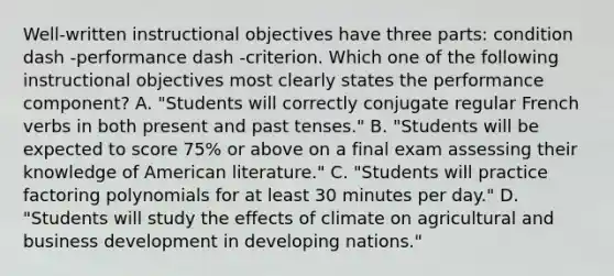 Well-written instructional objectives have three​ parts: condition dash -performance dash -criterion. Which one of the following instructional objectives most clearly states the performance​ component? A. ​"Students will correctly conjugate regular French verbs in both present and past​ tenses." B. ​"Students will be expected to score​ 75% or above on a final exam assessing their knowledge of American​ literature." C. ​"Students will practice factoring polynomials for at least 30 minutes per​ day." D. ​"Students will study the effects of climate on agricultural and business development in developing​ nations."