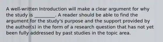 A well-written Introduction will make a clear argument for why the study is _________. A reader should be able to find the argument for the study's purpose and the support provided by the author(s) in the form of a research question that has not yet been fully addressed by past studies in the topic area.