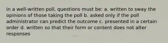 in a well-written poll, questions must be: a. written to sway the opinions of those taking the poll b. asked only if the poll administrator can predict the outcome c. presented in a certain order d. written so that their form or content does not alter responses