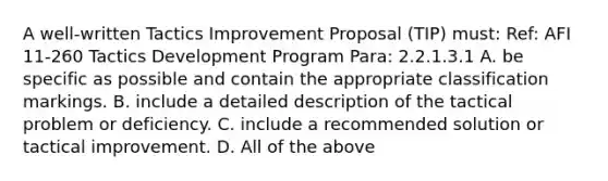 A well-written Tactics Improvement Proposal (TIP) must: Ref: AFI 11-260 Tactics Development Program Para: 2.2.1.3.1 A. be specific as possible and contain the appropriate classification markings. B. include a detailed description of the tactical problem or deficiency. C. include a recommended solution or tactical improvement. D. All of the above