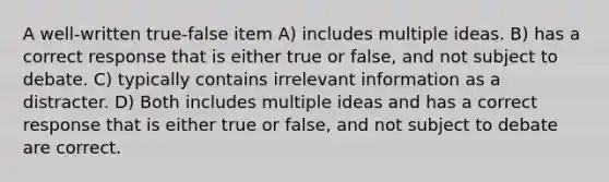 A well-written true-false item A) includes multiple ideas. B) has a correct response that is either true or false, and not subject to debate. C) typically contains irrelevant information as a distracter. D) Both includes multiple ideas and has a correct response that is either true or false, and not subject to debate are correct.