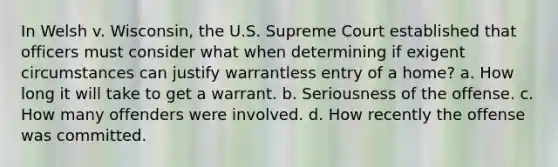 In Welsh v. Wisconsin, the U.S. Supreme Court established that officers must consider what when determining if exigent circumstances can justify warrantless entry of a home? a. How long it will take to get a warrant. b. Seriousness of the offense. c. How many offenders were involved. d. How recently the offense was committed.