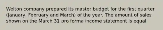 Welton company prepared its master budget for the first quarter (January, February and March) of the year. The amount of sales shown on the March 31 pro forma income statement is equal