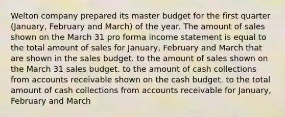 Welton company prepared its master budget for the first quarter (January, February and March) of the year. The amount of sales shown on the March 31 pro forma income statement is equal to the total amount of sales for January, February and March that are shown in the sales budget. to the amount of sales shown on the March 31 sales budget. to the amount of cash collections from accounts receivable shown on the cash budget. to the total amount of cash collections from accounts receivable for January, February and March