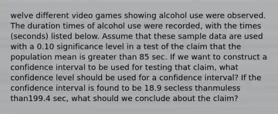 welve different video games showing alcohol use were observed. The duration times of alcohol use were​ recorded, with the times​ (seconds) listed below. Assume that these sample data are used with a 0.10 significance level in a test of the claim that the population mean is greater than 85 sec. If we want to construct a confidence interval to be used for testing that​ claim, what confidence level should be used for a confidence​ interval? If the confidence interval is found to be 18.9 secless thanmuless than199.4 ​sec, what should we conclude about the​ claim?