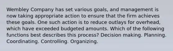 Wembley Company has set various goals, and management is now taking appropriate action to ensure that the firm achieves these goals. One such action is to reduce outlays for overhead, which have exceeded budgeted amounts. Which of the following functions best describes this process? Decision making. Planning. Coordinating. Controlling. Organizing.