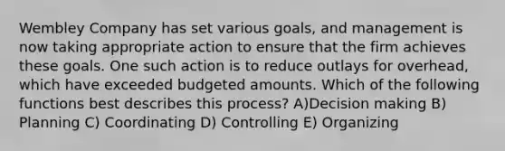 Wembley Company has set various goals, and management is now taking appropriate action to ensure that the firm achieves these goals. One such action is to reduce outlays for overhead, which have exceeded budgeted amounts. Which of the following functions best describes this process? A)Decision making B) Planning C) Coordinating D) Controlling E) Organizing