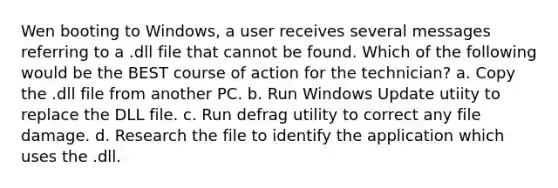 Wen booting to Windows, a user receives several messages referring to a .dll file that cannot be found. Which of the following would be the BEST course of action for the technician? a. Copy the .dll file from another PC. b. Run Windows Update utiity to replace the DLL file. c. Run defrag utility to correct any file damage. d. Research the file to identify the application which uses the .dll.