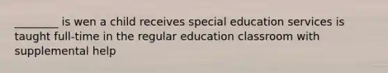 ________ is wen a child receives special education services is taught full-time in the regular education classroom with supplemental help