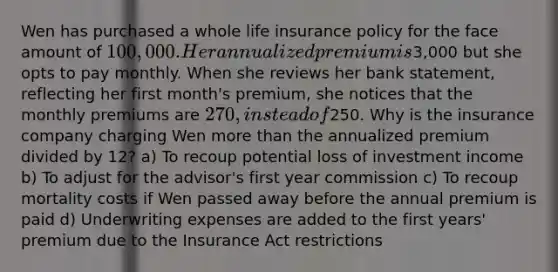 Wen has purchased a whole life insurance policy for the face amount of 100,000. Her annualized premium is3,000 but she opts to pay monthly. When she reviews her bank statement, reflecting her first month's premium, she notices that the monthly premiums are 270, instead of250. Why is the insurance company charging Wen more than the annualized premium divided by 12? a) To recoup potential loss of investment income b) To adjust for the advisor's first year commission c) To recoup mortality costs if Wen passed away before the annual premium is paid d) Underwriting expenses are added to the first years' premium due to the Insurance Act restrictions