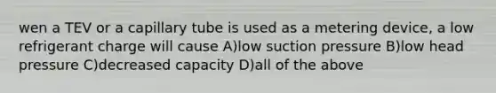 wen a TEV or a capillary tube is used as a metering device, a low refrigerant charge will cause A)low suction pressure B)low head pressure C)decreased capacity D)all of the above