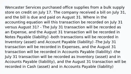 Wencaster Services purchased office supplies from a bulk supply store on credit on July 17. The company received a bill on July 31, and the bill is due and paid on August 31. Where in <a href='https://www.questionai.com/knowledge/k7UJ6J5ODQ-the-accounting-equation' class='anchor-knowledge'>the accounting equation</a> will this transaction be recorded on July 31 versus August 31? - The July 31 transaction will be recorded as an Expense, and the August 31 transaction will be recorded in <a href='https://www.questionai.com/knowledge/kFEYigYd5S-notes-payable' class='anchor-knowledge'>notes payable</a> (liability) -both transactions will be recorded in Inventory (asset) and Account Payable (liability) -The July 31 transaction will be recorded in Expenses, and the August 31 transaction will be recorded in <a href='https://www.questionai.com/knowledge/kWc3IVgYEK-accounts-payable' class='anchor-knowledge'>accounts payable</a> (liability) -the July 31 transaction will be recorded as Inventory (asset) and in Accounts Payable (liability), and the August 31 transaction will be recorded in Cash (asset) and in Accounts Payable (liability)