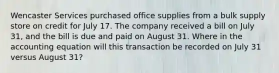 Wencaster Services purchased office supplies from a bulk supply store on credit for July 17. The company received a bill on July 31, and the bill is due and paid on August 31. Where in the accounting equation will this transaction be recorded on July 31 versus August 31?