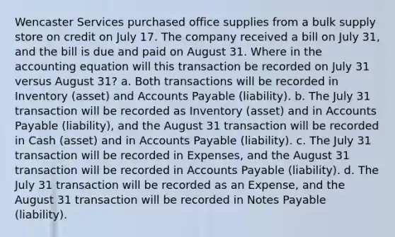 Wencaster Services purchased office supplies from a bulk supply store on credit on July 17. The company received a bill on July 31, and the bill is due and paid on August 31. Where in the accounting equation will this transaction be recorded on July 31 versus August 31? a. Both transactions will be recorded in Inventory (asset) and Accounts Payable (liability). b. The July 31 transaction will be recorded as Inventory (asset) and in Accounts Payable (liability), and the August 31 transaction will be recorded in Cash (asset) and in Accounts Payable (liability). c. The July 31 transaction will be recorded in Expenses, and the August 31 transaction will be recorded in Accounts Payable (liability). d. The July 31 transaction will be recorded as an Expense, and the August 31 transaction will be recorded in Notes Payable (liability).